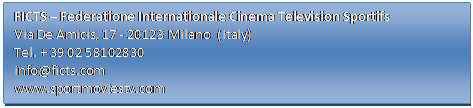 Casella di testo: FICTS – Federatione Internationale Cinema Television Sportifs
Via De Amicis, 17 - 20123 Milano  (Italy)
Tel. + 39 02 58102830
info@ficts.com
www.sportmoviestv.com

